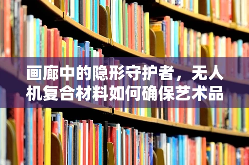 画廊中的隐形守护者，无人机复合材料如何确保艺术品的空中安全？