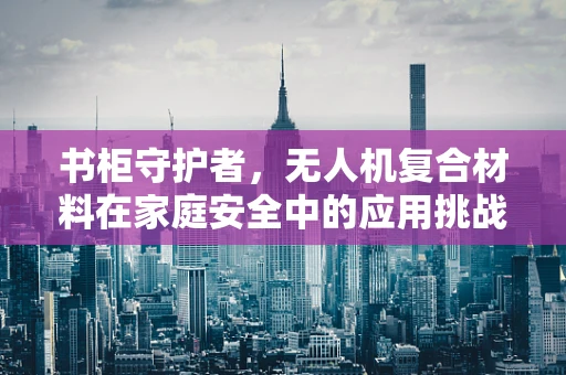 书柜守护者，无人机复合材料在家庭安全中的应用挑战