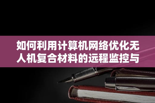 如何利用计算机网络优化无人机复合材料的远程监控与数据分析？