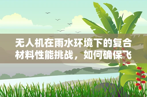 无人机在雨水环境下的复合材料性能挑战，如何确保飞行安全？