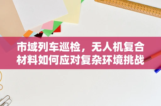 市域列车巡检，无人机复合材料如何应对复杂环境挑战？