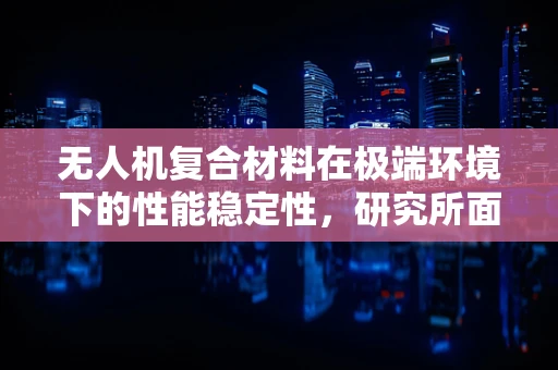 无人机复合材料在极端环境下的性能稳定性，研究所面临的挑战与解决方案