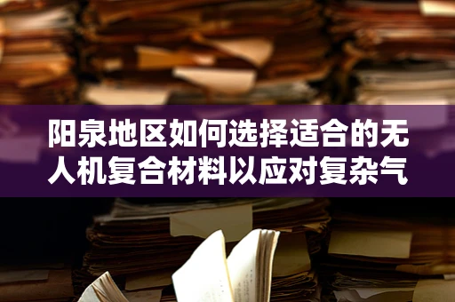 阳泉地区如何选择适合的无人机复合材料以应对复杂气候挑战？