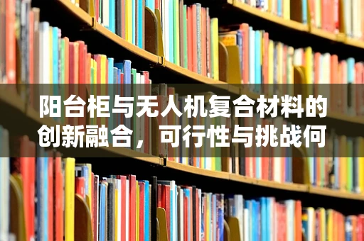 阳台柜与无人机复合材料的创新融合，可行性与挑战何在？