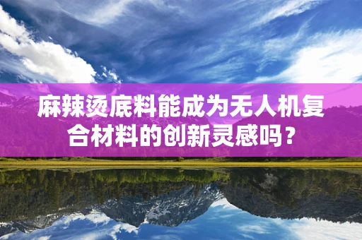 麻辣烫底料能成为无人机复合材料的创新灵感吗？