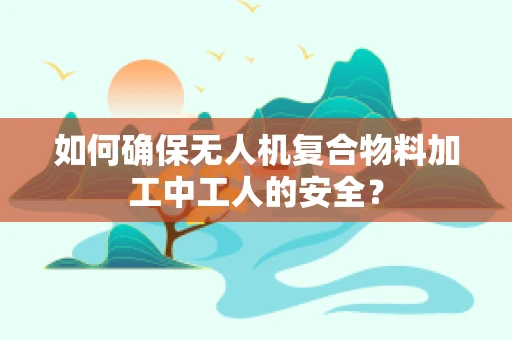 如何确保无人机复合物料加工中工人的安全？