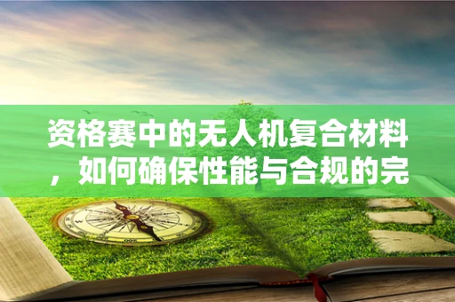 资格赛中的无人机复合材料，如何确保性能与合规的完美平衡？