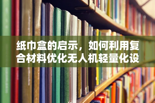 纸巾盒的启示，如何利用复合材料优化无人机轻量化设计？