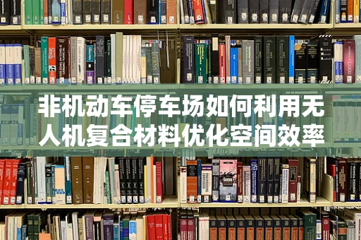 非机动车停车场如何利用无人机复合材料优化空间效率？