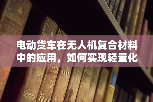 电动货车在无人机复合材料中的应用，如何实现轻量化与强度的完美平衡？