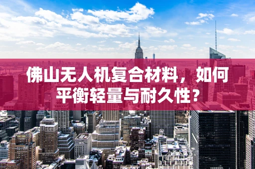 佛山无人机复合材料，如何平衡轻量与耐久性？