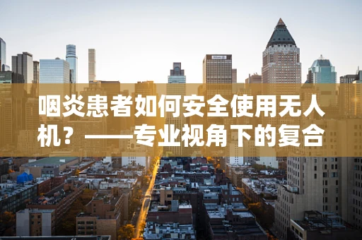 咽炎患者如何安全使用无人机？——专业视角下的复合材料与健康考量