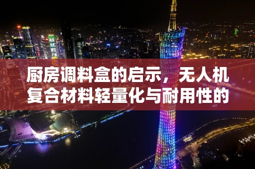 厨房调料盒的启示，无人机复合材料轻量化与耐用性的完美平衡