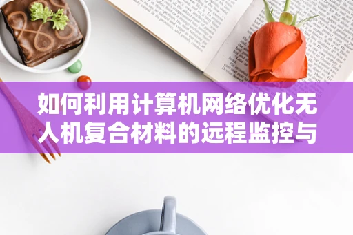 如何利用计算机网络优化无人机复合材料的远程监控与数据分析？