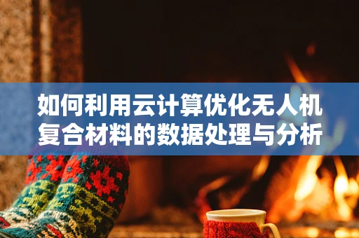 如何利用云计算优化无人机复合材料的数据处理与分析？