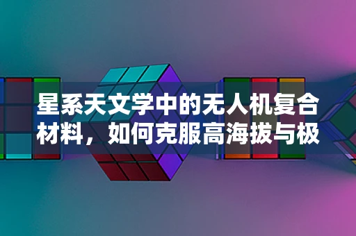 星系天文学中的无人机复合材料，如何克服高海拔与极端温差挑战？