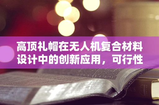 高顶礼帽在无人机复合材料设计中的创新应用，可行性与挑战何在？