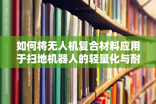 如何将无人机复合材料应用于扫地机器人的轻量化与耐用性提升？