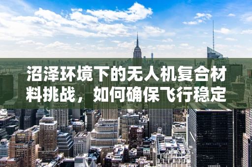 沼泽环境下的无人机复合材料挑战，如何确保飞行稳定与耐用性？