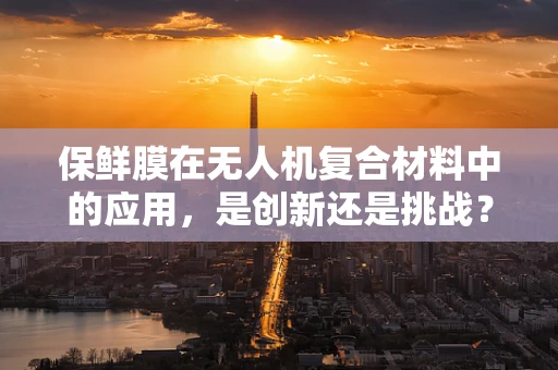 保鲜膜在无人机复合材料中的应用，是创新还是挑战？