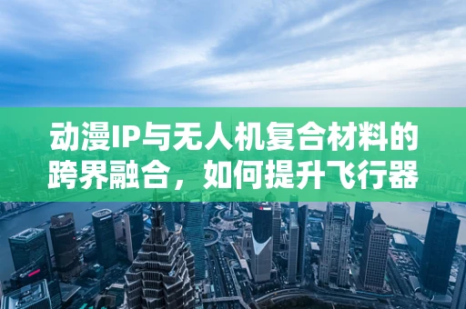 动漫IP与无人机复合材料的跨界融合，如何提升飞行器的视觉吸引力？