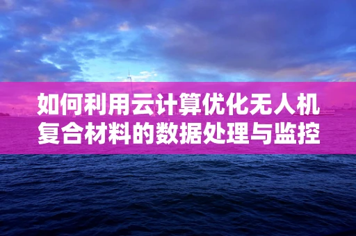 如何利用云计算优化无人机复合材料的数据处理与监控？