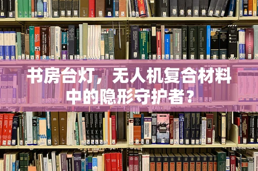 书房台灯，无人机复合材料中的隐形守护者？