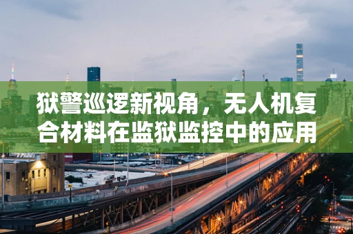 狱警巡逻新视角，无人机复合材料在监狱监控中的应用挑战与解决方案