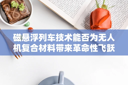 磁悬浮列车技术能否为无人机复合材料带来革命性飞跃？