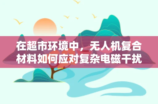 在超市环境中，无人机复合材料如何应对复杂电磁干扰？