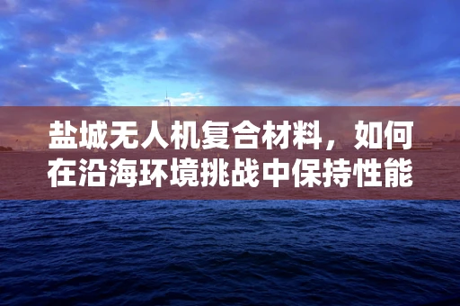 盐城无人机复合材料，如何在沿海环境挑战中保持性能稳定？