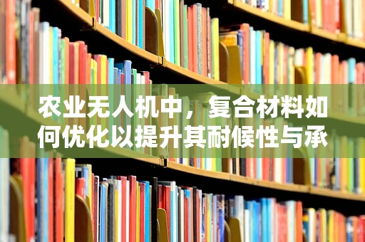 农业无人机中，复合材料如何优化以提升其耐候性与承载力？