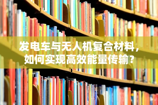 发电车与无人机复合材料，如何实现高效能量传输？