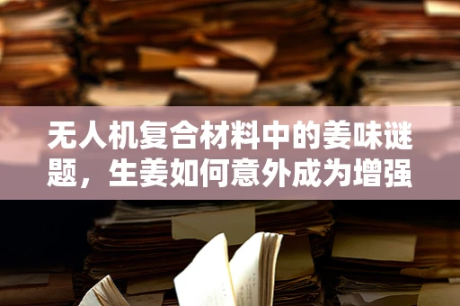 无人机复合材料中的姜味谜题，生姜如何意外成为增强耐热性的秘密武器？