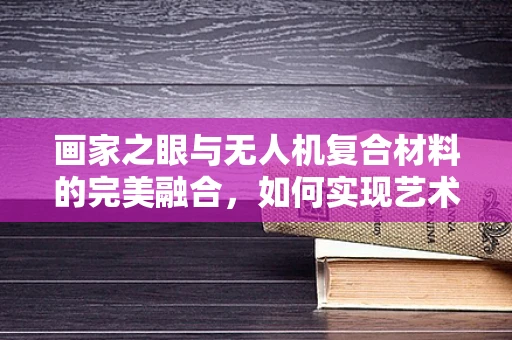 画家之眼与无人机复合材料的完美融合，如何实现艺术与科技的和谐共存？