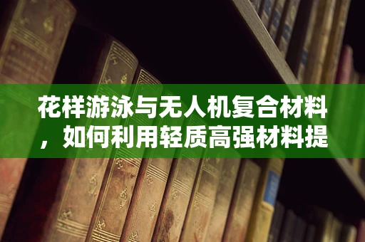 花样游泳与无人机复合材料，如何利用轻质高强材料提升空中表演的观赏性？