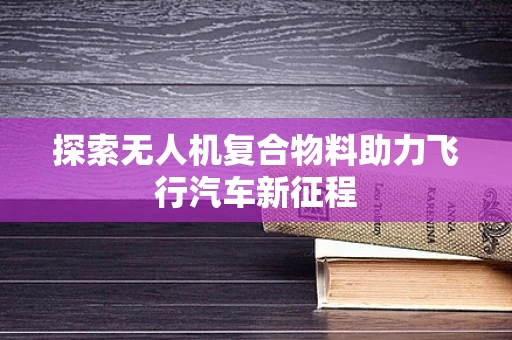 探索无人机复合物料助力飞行汽车新征程