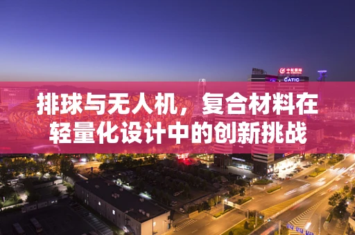 排球与无人机，复合材料在轻量化设计中的创新挑战