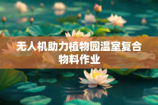 无人机助力植物园温室复合物料作业