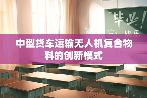 中型货车运输无人机复合物料的创新模式