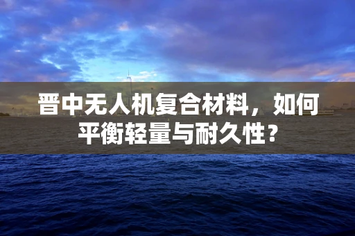 晋中无人机复合材料，如何平衡轻量与耐久性？