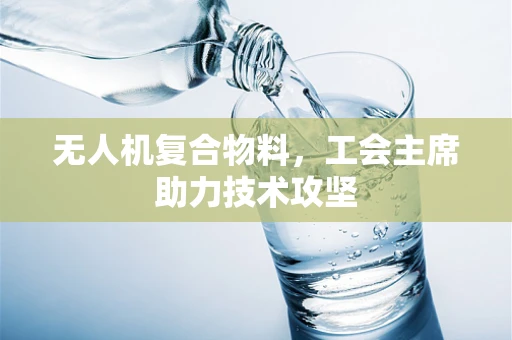 无人机复合物料，工会主席助力技术攻坚