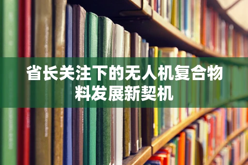 省长关注下的无人机复合物料发展新契机