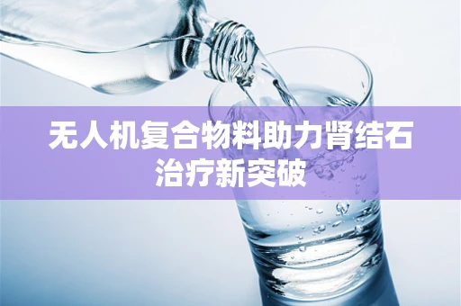 无人机复合物料助力肾结石治疗新突破